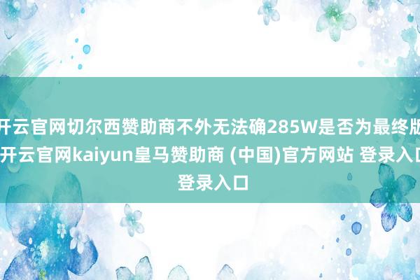开云官网切尔西赞助商不外无法确285W是否为最终版-开云官网kaiyun皇马赞助商 (中国)官方网站 登录入口