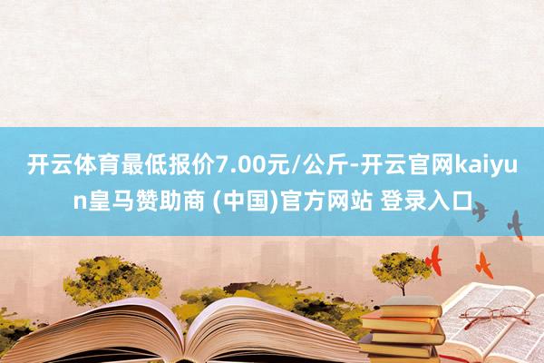 开云体育最低报价7.00元/公斤-开云官网kaiyun皇马赞助商 (中国)官方网站 登录入口