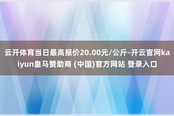 云开体育当日最高报价20.00元/公斤-开云官网kaiyun皇马赞助商 (中国)官方网站 登录入口