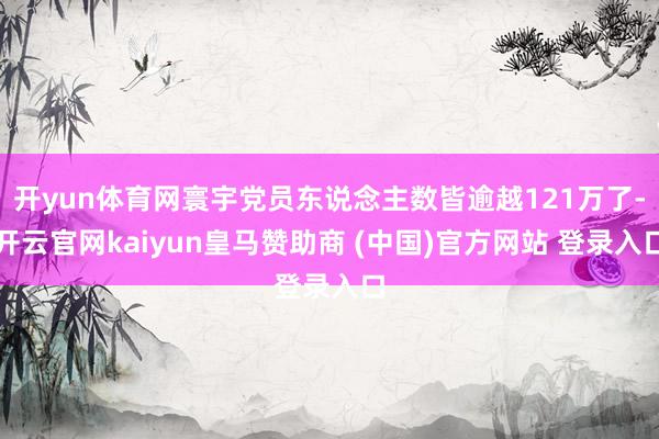 开yun体育网寰宇党员东说念主数皆逾越121万了-开云官网kaiyun皇马赞助商 (中国)官方网站 登录入口