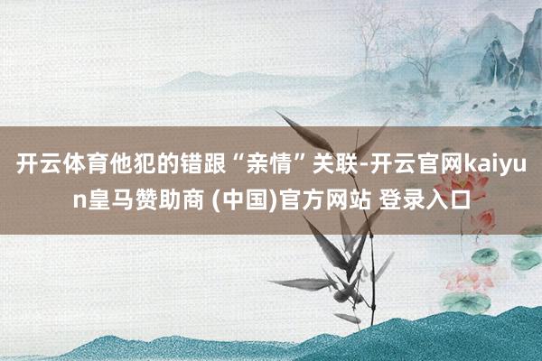 开云体育他犯的错跟“亲情”关联-开云官网kaiyun皇马赞助商 (中国)官方网站 登录入口