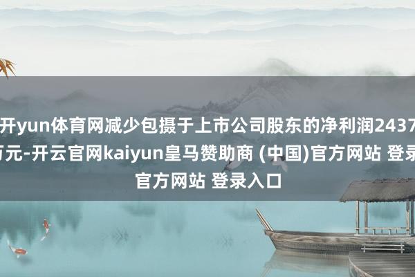 开yun体育网减少包摄于上市公司股东的净利润2437.62万元-开云官网kaiyun皇马赞助商 (中国)官方网站 登录入口