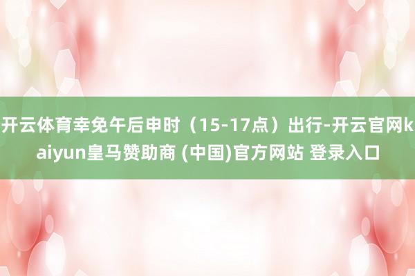 开云体育幸免午后申时（15-17点）出行-开云官网kaiyun皇马赞助商 (中国)官方网站 登录入口