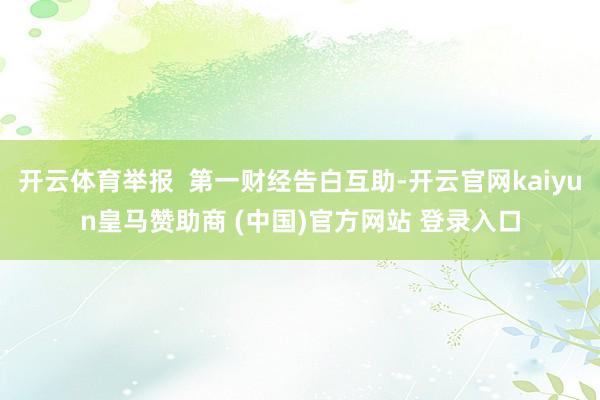 开云体育举报  第一财经告白互助-开云官网kaiyun皇马赞助商 (中国)官方网站 登录入口